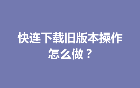 快连下载旧版本操作怎么做？ 一